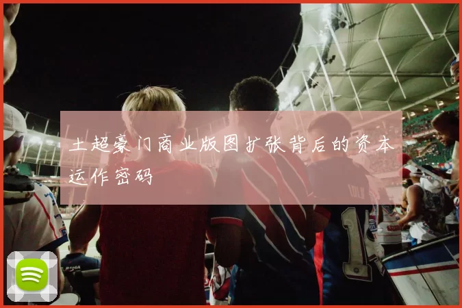 土超豪门商业版图扩张背后的资本运作密码