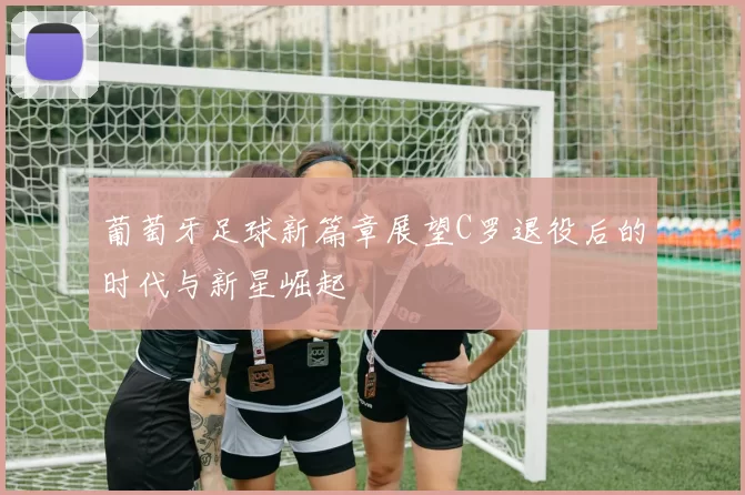 葡萄牙足球新篇章展望C罗退役后的时代与新星崛起