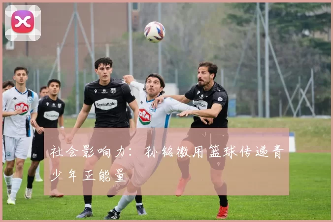 社会影响力：孙铭徽用篮球传递青少年正能量