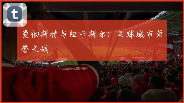 曼彻斯特与纽卡斯尔：足球城市荣誉之战