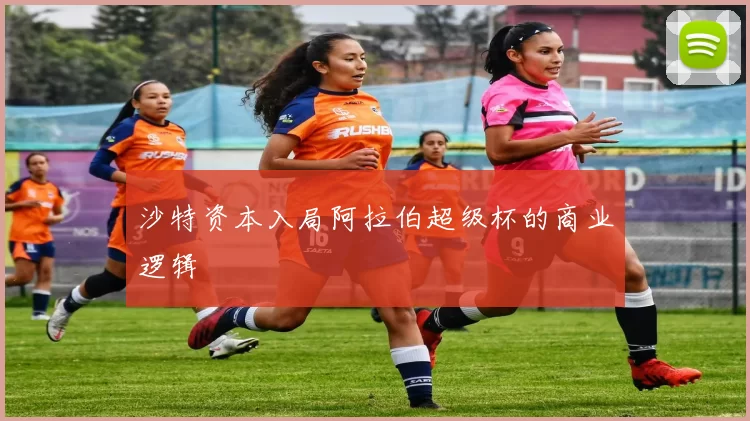沙特资本入局阿拉伯超级杯的商业逻辑