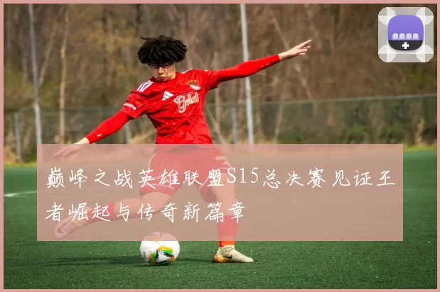 巅峰之战英雄联盟S15总决赛见证王者崛起与传奇新篇章