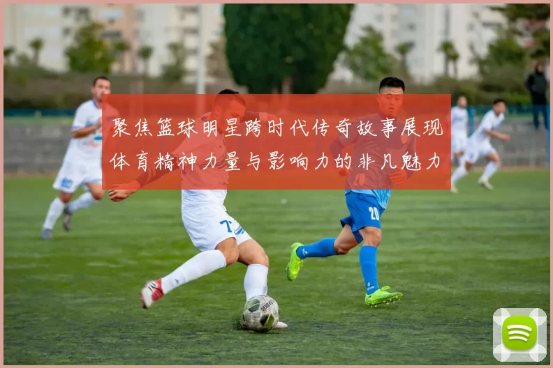 聚焦篮球明星跨时代传奇故事展现体育精神力量与影响力的非凡魅力