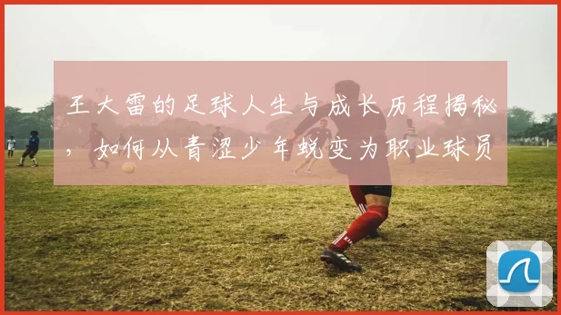 王大雷的足球人生与成长历程揭秘，如何从青涩少年蜕变为职业球员的传奇故事