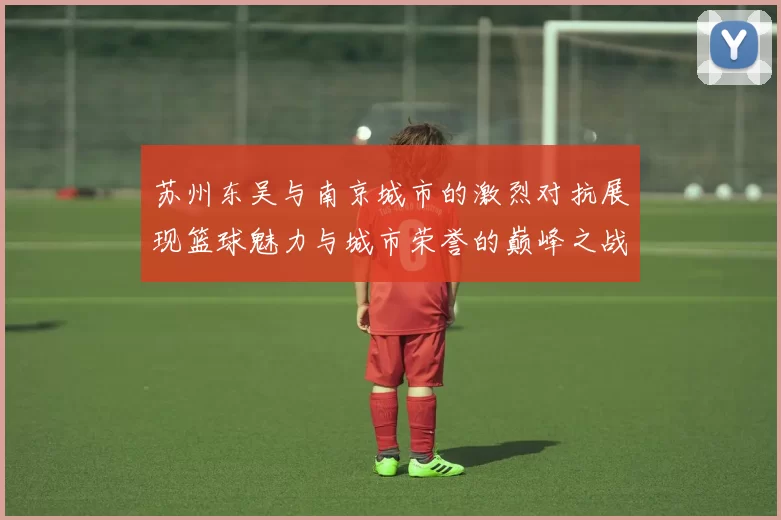 苏州东吴与南京城市的激烈对抗展现篮球魅力与城市荣誉的巅峰之战