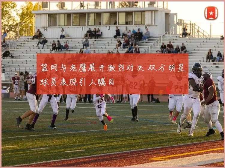 篮网与老鹰展开激烈对决 双方明星球员表现引人瞩目