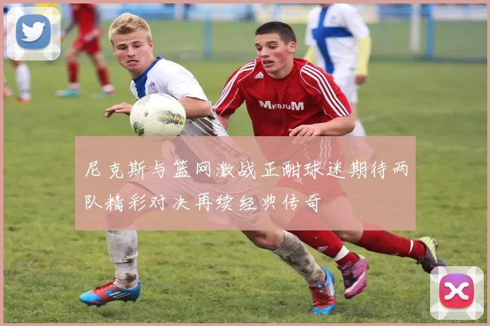尼克斯与篮网激战正酣球迷期待两队精彩对决再续经典传奇