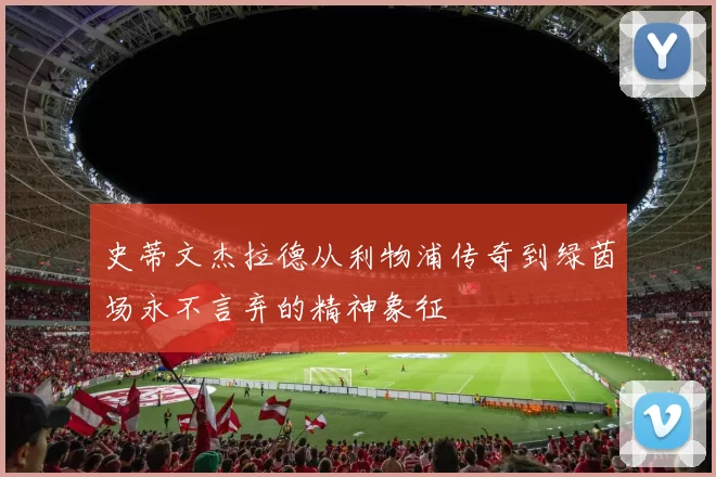 史蒂文杰拉德从利物浦传奇到绿茵场永不言弃的精神象征