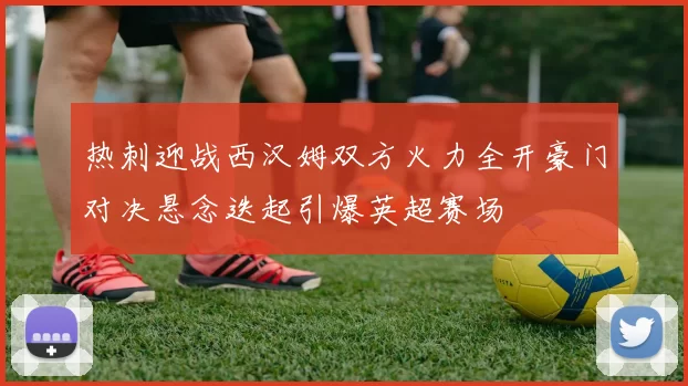 热刺迎战西汉姆双方火力全开豪门对决悬念迭起引爆英超赛场