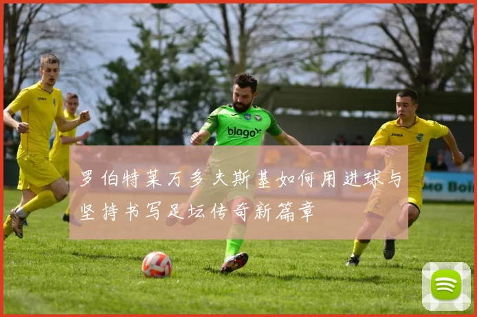 罗伯特莱万多夫斯基如何用进球与坚持书写足坛传奇新篇章