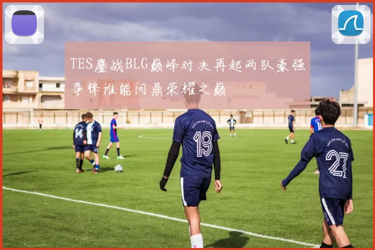 TES鏖战BLG巅峰对决再起两队豪强争锋谁能问鼎荣耀之巅