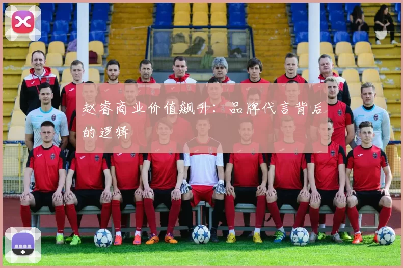 赵睿商业价值飙升：品牌代言背后的逻辑