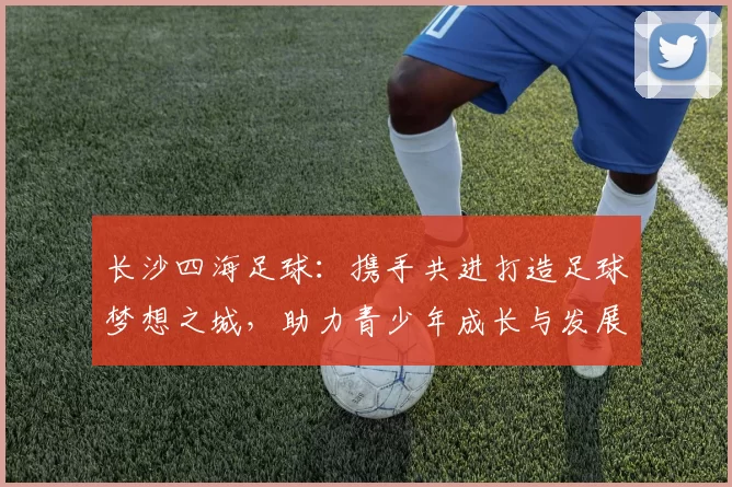 长沙四海足球：携手共进打造足球梦想之城，助力青少年成长与发展
