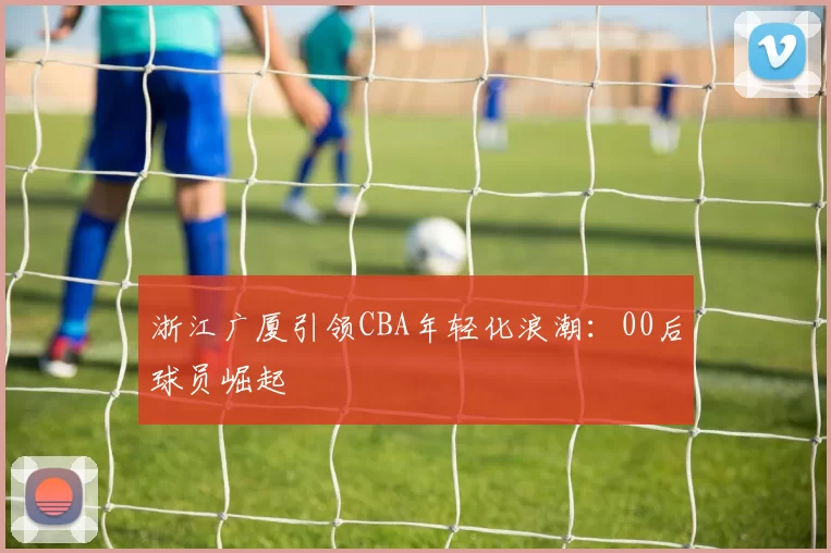 浙江广厦引领CBA年轻化浪潮：00后球员崛起