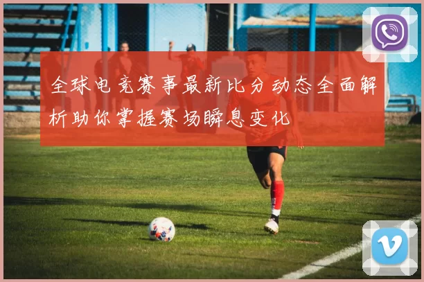 全球电竞赛事最新比分动态全面解析助你掌握赛场瞬息变化