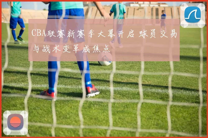 CBA联赛新赛季大幕开启 球员交易与战术变革成焦点