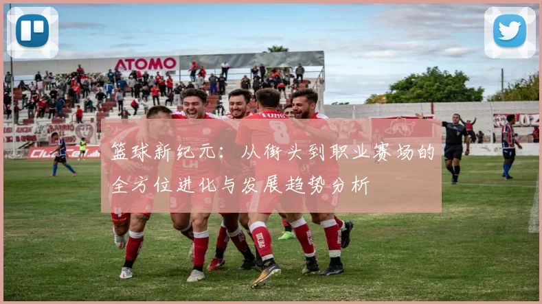 篮球新纪元：从街头到职业赛场的全方位进化与发展趋势分析